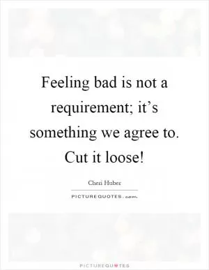 Feeling bad is not a requirement; it’s something we agree to. Cut it loose! Picture Quote #1