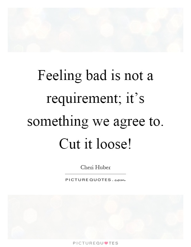 Feeling bad is not a requirement; it's something we agree to. Cut it loose! Picture Quote #1