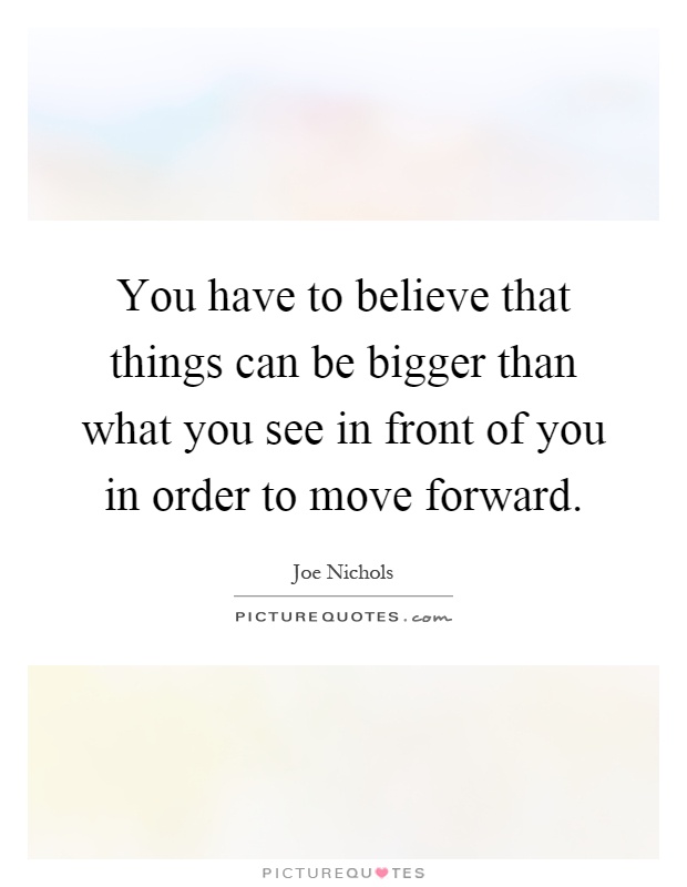 You have to believe that things can be bigger than what you see in front of you in order to move forward Picture Quote #1