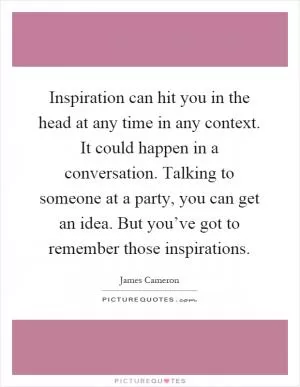 Inspiration can hit you in the head at any time in any context. It could happen in a conversation. Talking to someone at a party, you can get an idea. But you’ve got to remember those inspirations Picture Quote #1