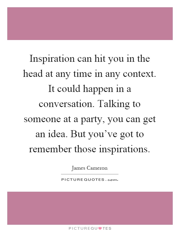 Inspiration can hit you in the head at any time in any context. It could happen in a conversation. Talking to someone at a party, you can get an idea. But you've got to remember those inspirations Picture Quote #1