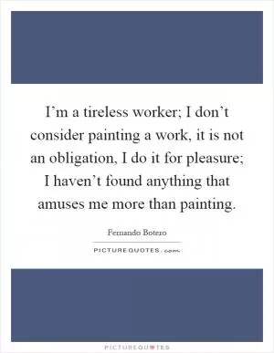 I’m a tireless worker; I don’t consider painting a work, it is not an obligation, I do it for pleasure; I haven’t found anything that amuses me more than painting Picture Quote #1