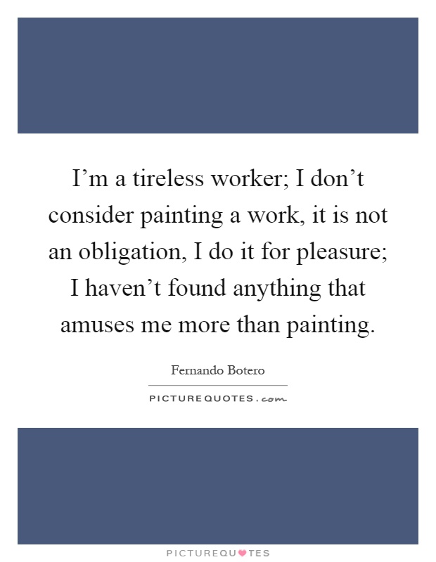 I'm a tireless worker; I don't consider painting a work, it is not an obligation, I do it for pleasure; I haven't found anything that amuses me more than painting Picture Quote #1