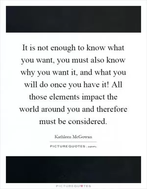 It is not enough to know what you want, you must also know why you want it, and what you will do once you have it! All those elements impact the world around you and therefore must be considered Picture Quote #1