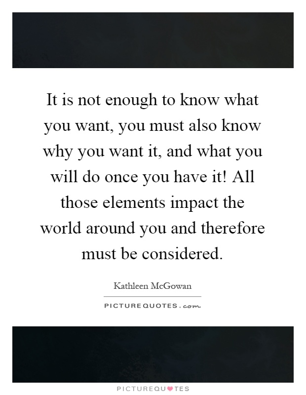 It is not enough to know what you want, you must also know why you want it, and what you will do once you have it! All those elements impact the world around you and therefore must be considered Picture Quote #1