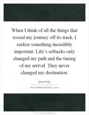 When I think of all the things that tossed my journey off its track, I realize something incredibly important: Life’s setbacks only changed my path and the timing of my arrival. They never changed my destination Picture Quote #1