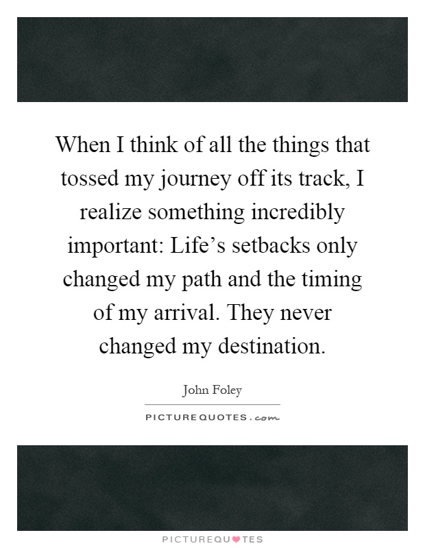 When I think of all the things that tossed my journey off its track, I realize something incredibly important: Life's setbacks only changed my path and the timing of my arrival. They never changed my destination Picture Quote #1