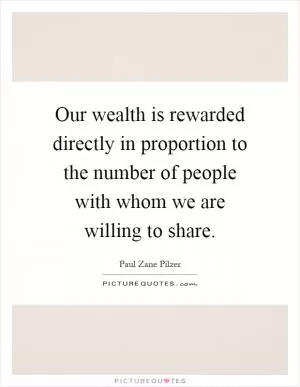 Our wealth is rewarded directly in proportion to the number of people with whom we are willing to share Picture Quote #1