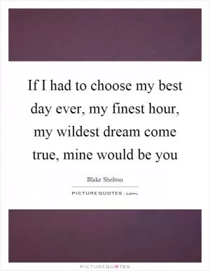 If I had to choose my best day ever, my finest hour, my wildest dream come true, mine would be you Picture Quote #1