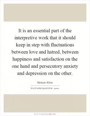 It is an essential part of the interpretive work that it should keep in step with fluctuations between love and hatred, between happiness and satisfaction on the one hand and persecutory anxiety and depression on the other Picture Quote #1