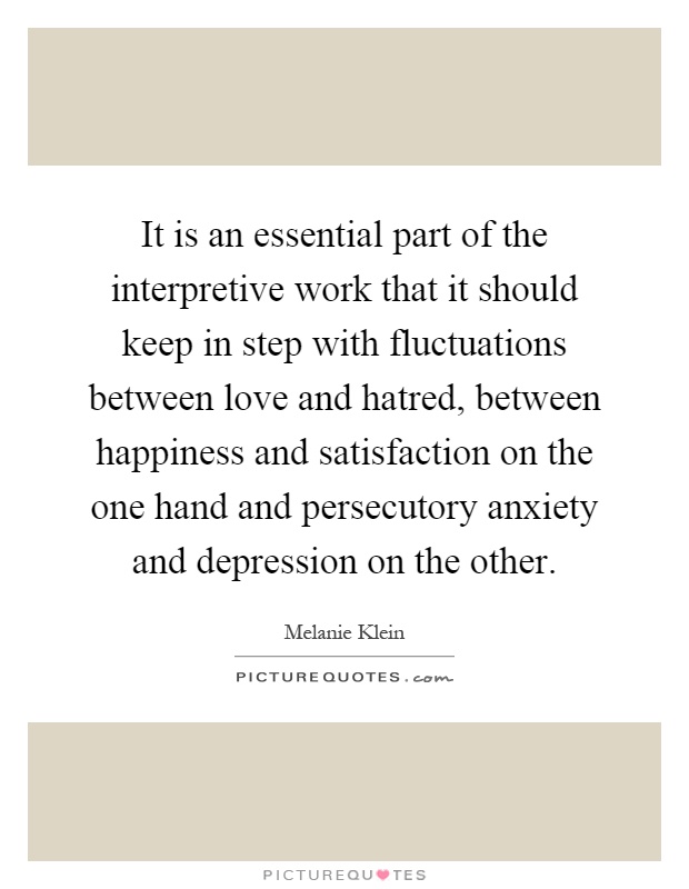It is an essential part of the interpretive work that it should keep in step with fluctuations between love and hatred, between happiness and satisfaction on the one hand and persecutory anxiety and depression on the other Picture Quote #1