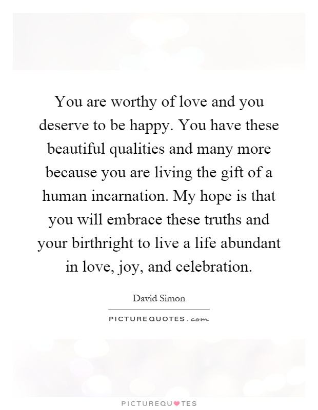 You are worthy of love and you deserve to be happy. You have these beautiful qualities and many more because you are living the gift of a human incarnation. My hope is that you will embrace these truths and your birthright to live a life abundant in love, joy, and celebration Picture Quote #1
