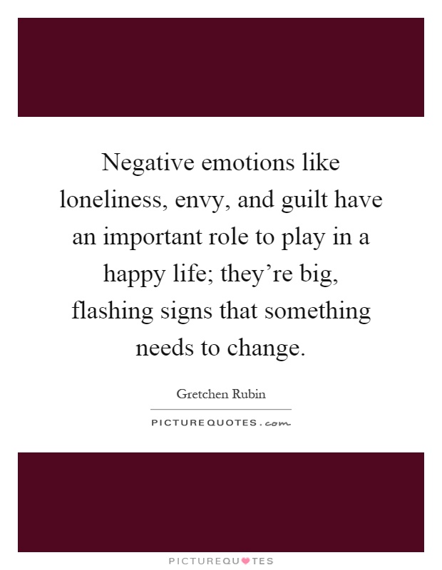 Negative emotions like loneliness, envy, and guilt have an important role to play in a happy life; they're big, flashing signs that something needs to change Picture Quote #1