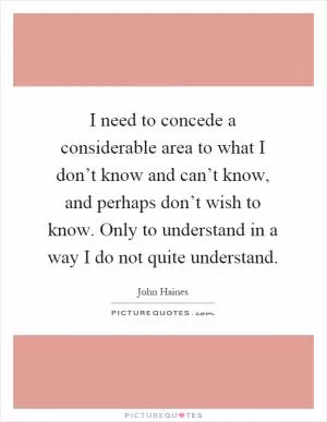 I need to concede a considerable area to what I don’t know and can’t know, and perhaps don’t wish to know. Only to understand in a way I do not quite understand Picture Quote #1