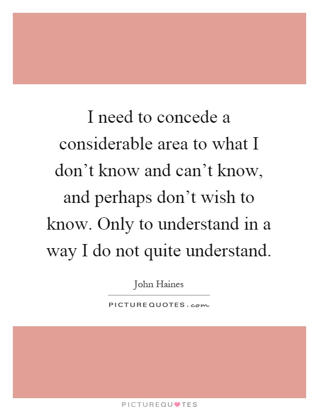 I need to concede a considerable area to what I don't know and can't know, and perhaps don't wish to know. Only to understand in a way I do not quite understand Picture Quote #1