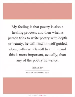 My feeling is that poetry is also a healing process, and then when a person tries to write poetry with depth or beauty, he will find himself guided along paths which will heal him, and this is more important, actually, than any of the poetry he writes Picture Quote #1