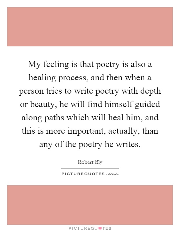 My feeling is that poetry is also a healing process, and then when a person tries to write poetry with depth or beauty, he will find himself guided along paths which will heal him, and this is more important, actually, than any of the poetry he writes Picture Quote #1