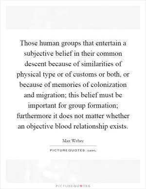 Those human groups that entertain a subjective belief in their common descent because of similarities of physical type or of customs or both, or because of memories of colonization and migration; this belief must be important for group formation; furthermore it does not matter whether an objective blood relationship exists Picture Quote #1