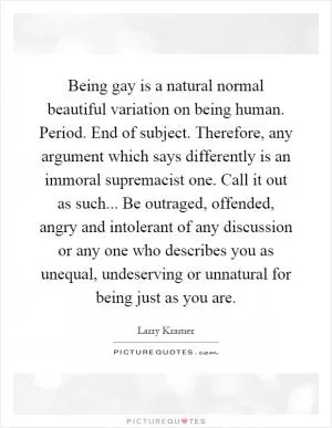 Being gay is a natural normal beautiful variation on being human. Period. End of subject. Therefore, any argument which says differently is an immoral supremacist one. Call it out as such... Be outraged, offended, angry and intolerant of any discussion or any one who describes you as unequal, undeserving or unnatural for being just as you are Picture Quote #1