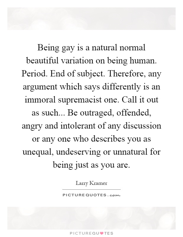 Being gay is a natural normal beautiful variation on being human. Period. End of subject. Therefore, any argument which says differently is an immoral supremacist one. Call it out as such... Be outraged, offended, angry and intolerant of any discussion or any one who describes you as unequal, undeserving or unnatural for being just as you are Picture Quote #1