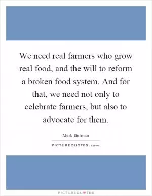 We need real farmers who grow real food, and the will to reform a broken food system. And for that, we need not only to celebrate farmers, but also to advocate for them Picture Quote #1