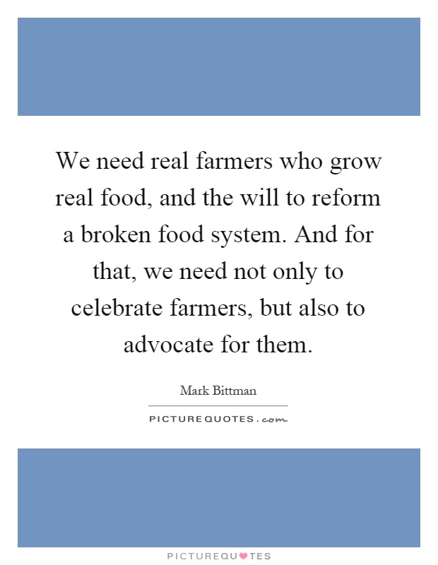 We need real farmers who grow real food, and the will to reform a broken food system. And for that, we need not only to celebrate farmers, but also to advocate for them Picture Quote #1