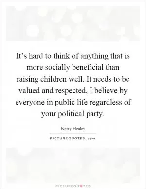 It’s hard to think of anything that is more socially beneficial than raising children well. It needs to be valued and respected, I believe by everyone in public life regardless of your political party Picture Quote #1