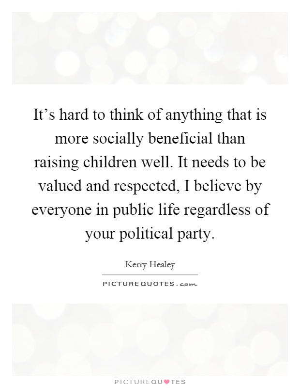 It's hard to think of anything that is more socially beneficial than raising children well. It needs to be valued and respected, I believe by everyone in public life regardless of your political party Picture Quote #1