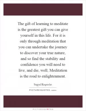 The gift of learning to meditate is the greatest gift you can give yourself in this life. For it is only through meditation that you can undertake the journey to discover your true nature, and so find the stability and confidence you will need to live, and die, well; Meditation is the road to enlightenment Picture Quote #1