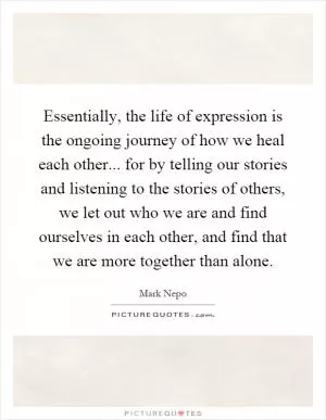 Essentially, the life of expression is the ongoing journey of how we heal each other... for by telling our stories and listening to the stories of others, we let out who we are and find ourselves in each other, and find that we are more together than alone Picture Quote #1