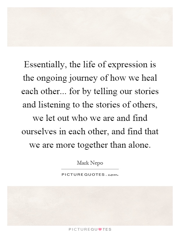 Essentially, the life of expression is the ongoing journey of how we heal each other... for by telling our stories and listening to the stories of others, we let out who we are and find ourselves in each other, and find that we are more together than alone Picture Quote #1