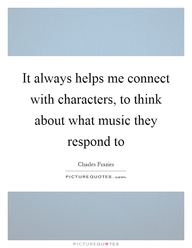 It always helps me connect with characters, to think about what music they respond to Picture Quote #1