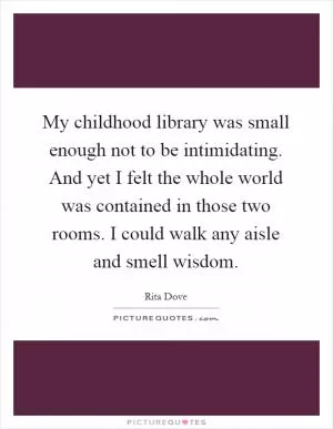 My childhood library was small enough not to be intimidating. And yet I felt the whole world was contained in those two rooms. I could walk any aisle and smell wisdom Picture Quote #1