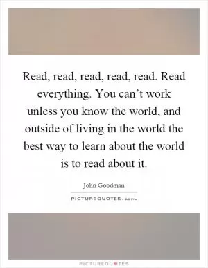Read, read, read, read, read. Read everything. You can’t work unless you know the world, and outside of living in the world the best way to learn about the world is to read about it Picture Quote #1