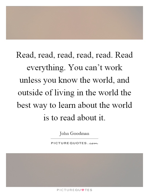 Read, read, read, read, read. Read everything. You can't work unless you know the world, and outside of living in the world the best way to learn about the world is to read about it Picture Quote #1