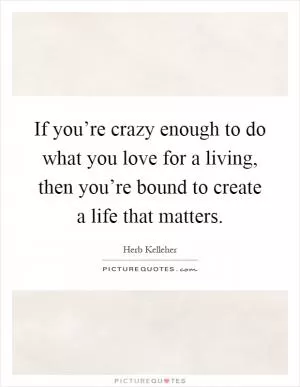 If you’re crazy enough to do what you love for a living, then you’re bound to create a life that matters Picture Quote #1