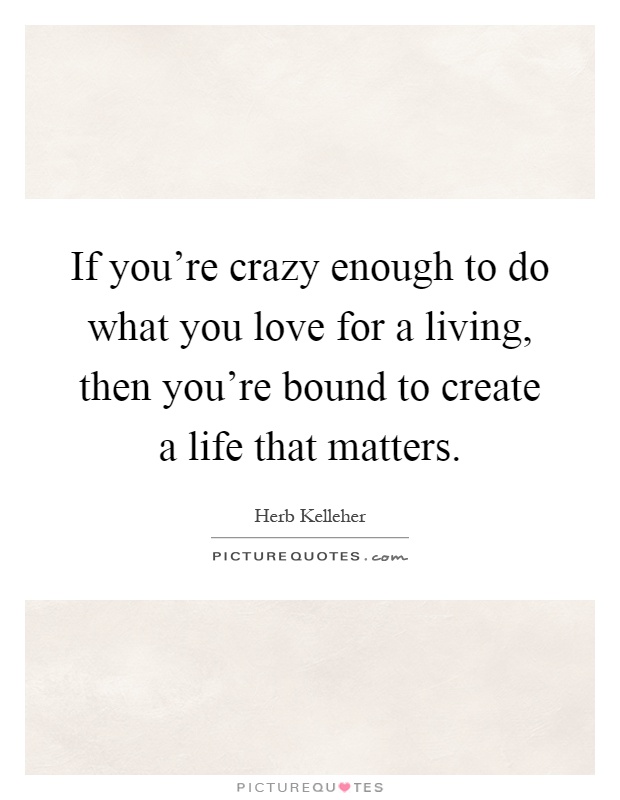 If you're crazy enough to do what you love for a living, then you're bound to create a life that matters Picture Quote #1