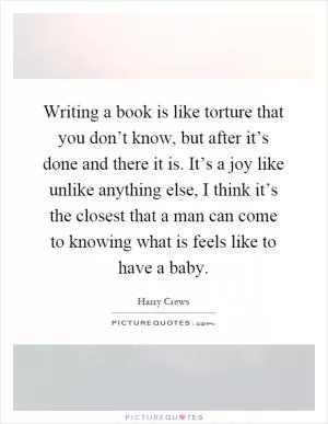 Writing a book is like torture that you don’t know, but after it’s done and there it is. It’s a joy like unlike anything else, I think it’s the closest that a man can come to knowing what is feels like to have a baby Picture Quote #1