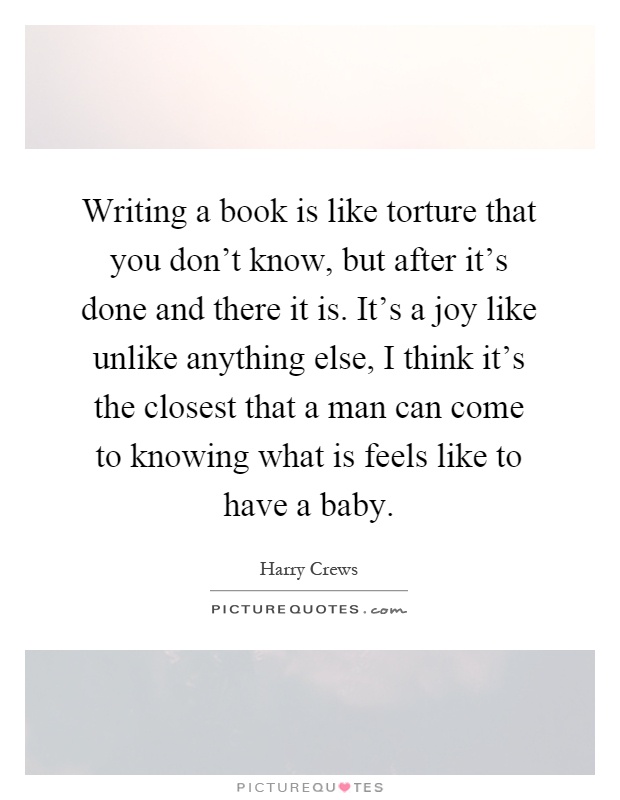 Writing a book is like torture that you don't know, but after it's done and there it is. It's a joy like unlike anything else, I think it's the closest that a man can come to knowing what is feels like to have a baby Picture Quote #1
