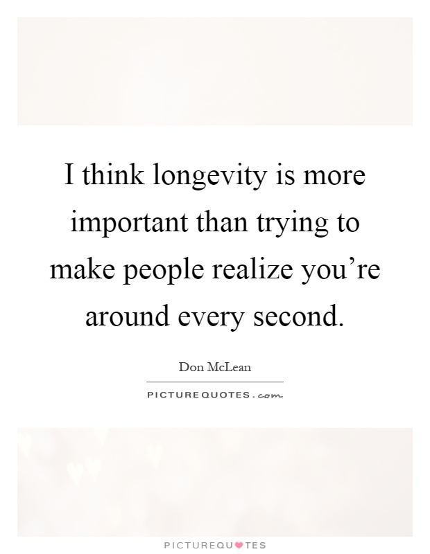 I think longevity is more important than trying to make people realize you're around every second Picture Quote #1