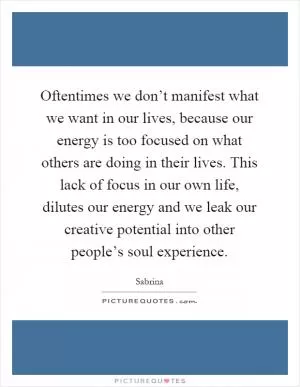 Oftentimes we don’t manifest what we want in our lives, because our energy is too focused on what others are doing in their lives. This lack of focus in our own life, dilutes our energy and we leak our creative potential into other people’s soul experience Picture Quote #1