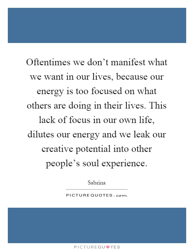 Oftentimes we don't manifest what we want in our lives, because our energy is too focused on what others are doing in their lives. This lack of focus in our own life, dilutes our energy and we leak our creative potential into other people's soul experience Picture Quote #1