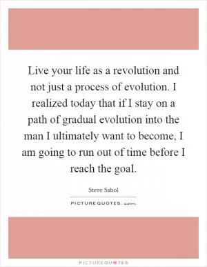 Live your life as a revolution and not just a process of evolution. I realized today that if I stay on a path of gradual evolution into the man I ultimately want to become, I am going to run out of time before I reach the goal Picture Quote #1