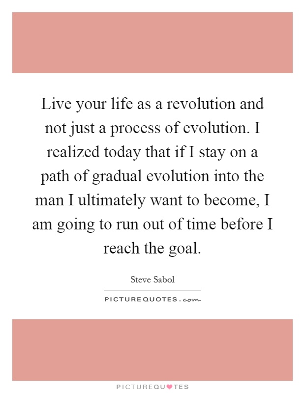 Live your life as a revolution and not just a process of evolution. I realized today that if I stay on a path of gradual evolution into the man I ultimately want to become, I am going to run out of time before I reach the goal Picture Quote #1