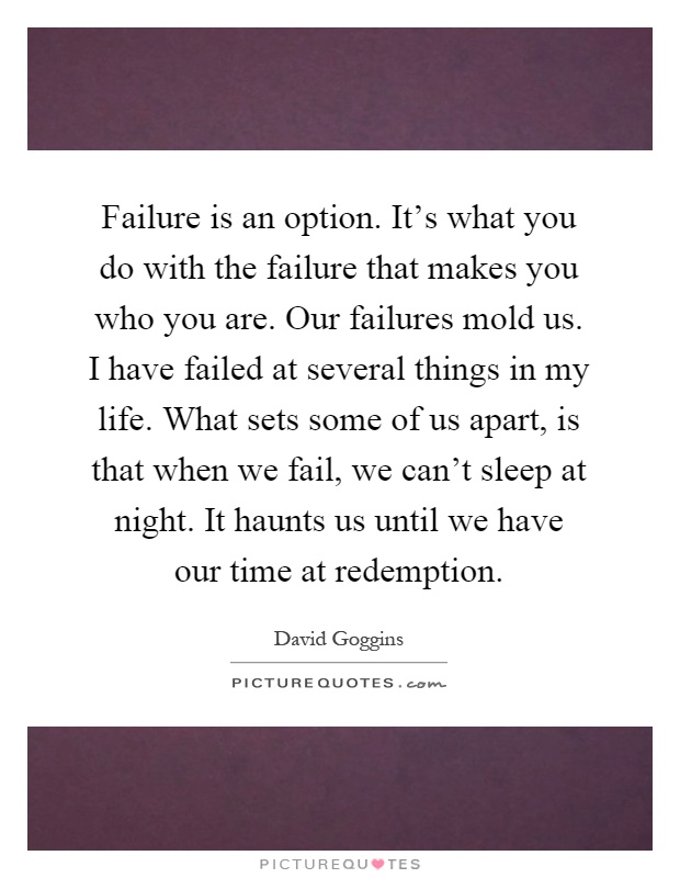 Failure is an option. It's what you do with the failure that makes you who you are. Our failures mold us. I have failed at several things in my life. What sets some of us apart, is that when we fail, we can't sleep at night. It haunts us until we have our time at redemption Picture Quote #1