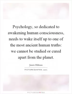 Psychology, so dedicated to awakening human consciousness, needs to wake itself up to one of the most ancient human truths: we cannot be studied or cured apart from the planet Picture Quote #1