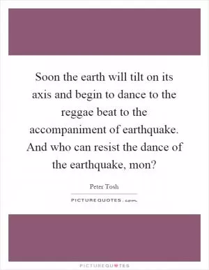 Soon the earth will tilt on its axis and begin to dance to the reggae beat to the accompaniment of earthquake. And who can resist the dance of the earthquake, mon? Picture Quote #1