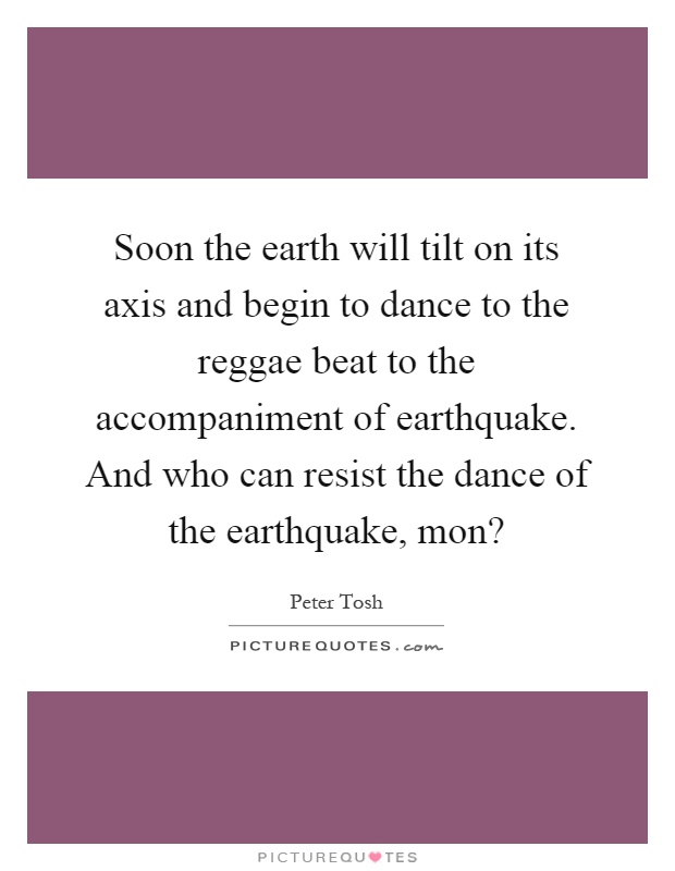 Soon the earth will tilt on its axis and begin to dance to the reggae beat to the accompaniment of earthquake. And who can resist the dance of the earthquake, mon? Picture Quote #1