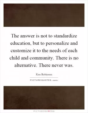 The answer is not to standardize education, but to personalize and customize it to the needs of each child and community. There is no alternative. There never was Picture Quote #1