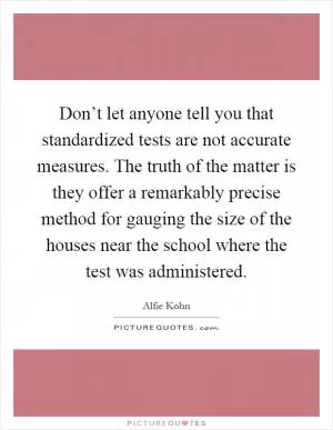 Don’t let anyone tell you that standardized tests are not accurate measures. The truth of the matter is they offer a remarkably precise method for gauging the size of the houses near the school where the test was administered Picture Quote #1